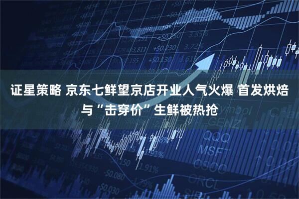 证星策略 京东七鲜望京店开业人气火爆 首发烘焙与“击穿价”生鲜被热抢