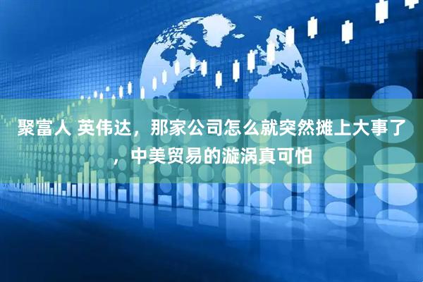 聚富人 英伟达，那家公司怎么就突然摊上大事了，中美贸易的漩涡真可怕