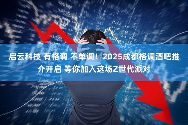 启云科技 有格调 不单调！2025成都格调酒吧推介开启 等你加入这场Z世代派对