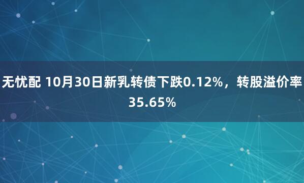 无忧配 10月30日新乳转债下跌0.12%，转股溢价率35.65%