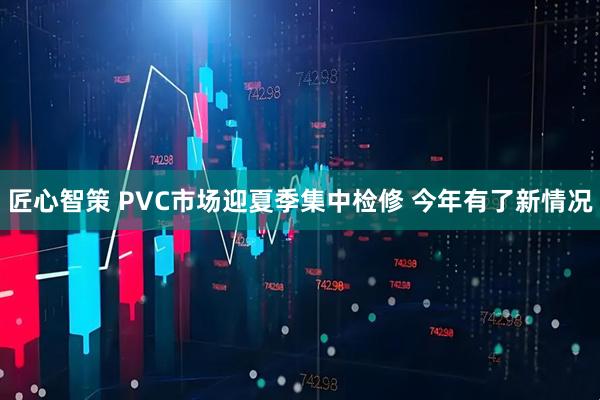 匠心智策 PVC市场迎夏季集中检修 今年有了新情况