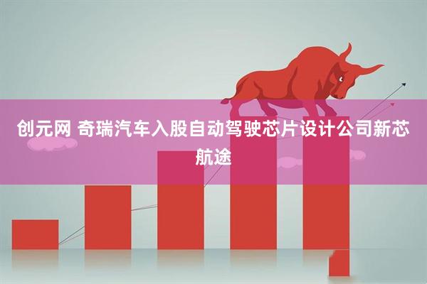 创元网 奇瑞汽车入股自动驾驶芯片设计公司新芯航途