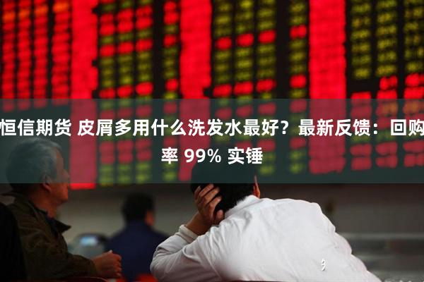 恒信期货 皮屑多用什么洗发水最好？最新反馈：回购率 99% 实锤