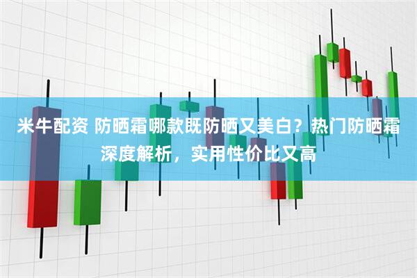米牛配资 防晒霜哪款既防晒又美白？热门防晒霜深度解析，实用性价比又高