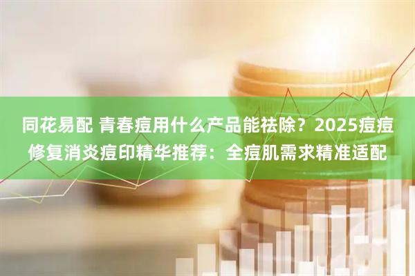 同花易配 青春痘用什么产品能祛除？2025痘痘修复消炎痘印精华推荐：全痘肌需求精准适配