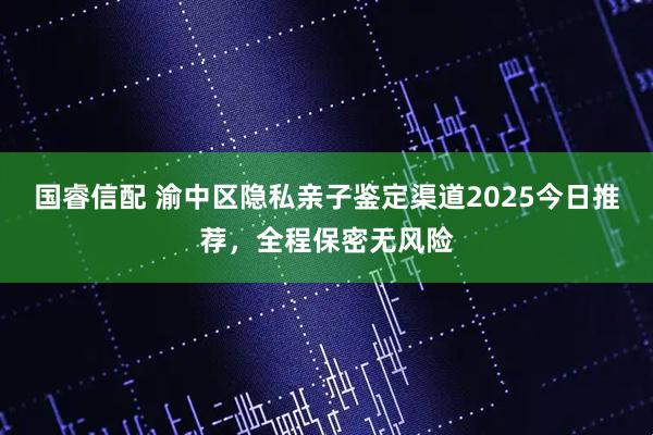 国睿信配 渝中区隐私亲子鉴定渠道2025今日推荐，全程保密无风险
