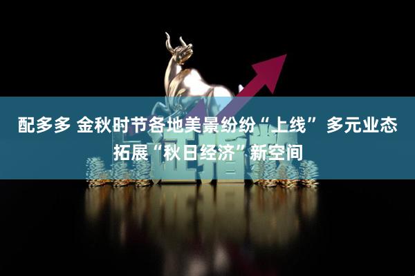 配多多 金秋时节各地美景纷纷“上线” 多元业态拓展“秋日经济”新空间
