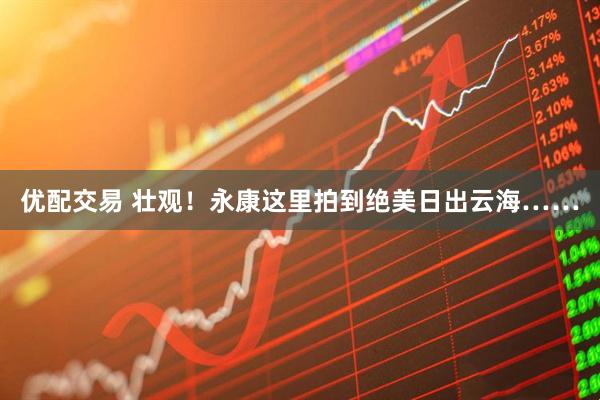 优配交易 壮观！永康这里拍到绝美日出云海……