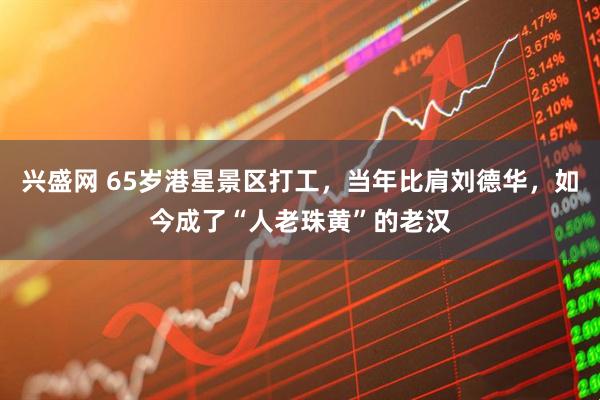 兴盛网 65岁港星景区打工，当年比肩刘德华，如今成了“人老珠黄”的老汉