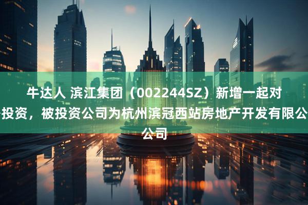 牛达人 滨江集团（002244SZ）新增一起对外投资，被投资公司为杭州滨冠西站房地产开发有限公司