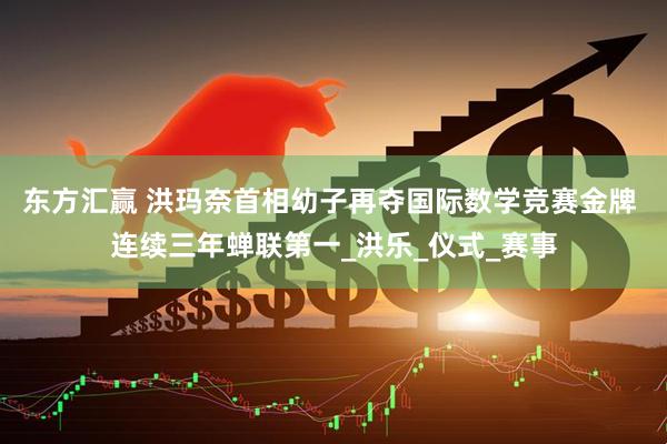 东方汇赢 洪玛奈首相幼子再夺国际数学竞赛金牌 连续三年蝉联第一_洪乐_仪式_赛事